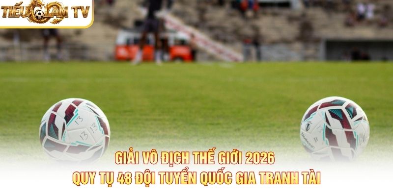Giải vô địch thế giới 2026 quy tụ 48 đội tuyển quốc gia tranh tài